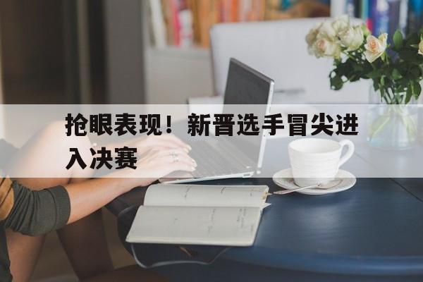 开云体育APP下载-抢眼表现！新晋选手冒尖进入决赛
